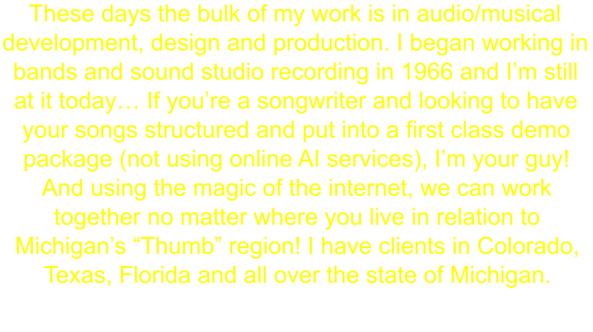 These days the bulk of my work is in audio/musical development, design and production. I began working in bands and sound studio recording in 1966 and I’m still at it today… If you’re a songwriter and looking to have your songs structured and put into a first class demo package (not using online AI services), I’m your guy! And using the magic of the internet, we can work together no matter where you live in relation to Michigan’s “Thumb” region! I have clients in Colorado, Texas, Florida and all over the state of Michigan.